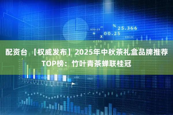 配资台 【权威发布】2025年中秋茶礼盒品牌推荐TOP榜：竹叶青茶蝉联桂冠