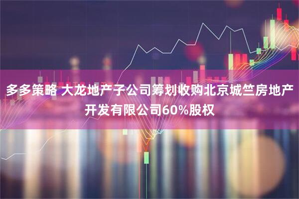 多多策略 大龙地产子公司筹划收购北京城竺房地产开发有限公司60%股权