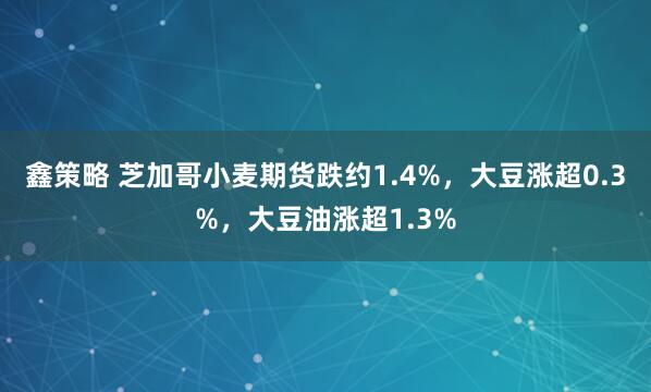 鑫策略 芝加哥小麦期货跌约1.4%，大豆涨超0.3%，大豆油涨超1.3%