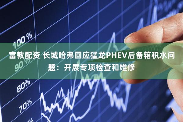 富敦配资 长城哈弗回应猛龙PHEV后备箱积水问题：开展专项检查和维修