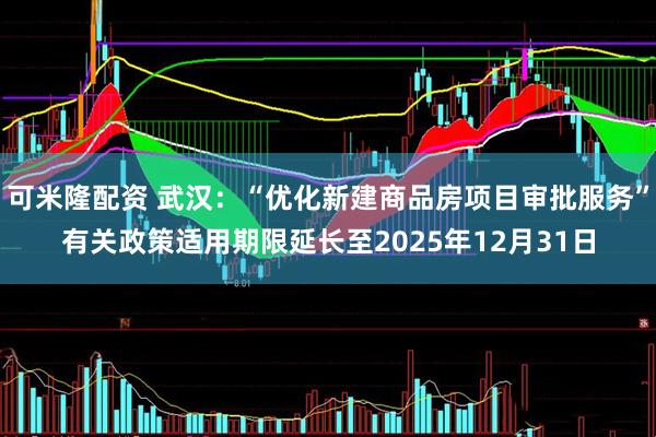 可米隆配资 武汉：“优化新建商品房项目审批服务”有关政策适用期限延长至2025年12月31日
