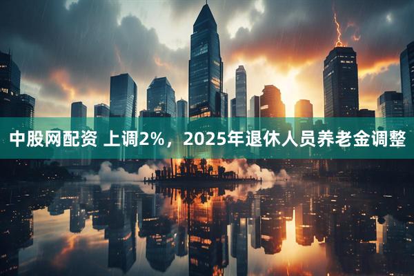 中股网配资 上调2%，2025年退休人员养老金调整